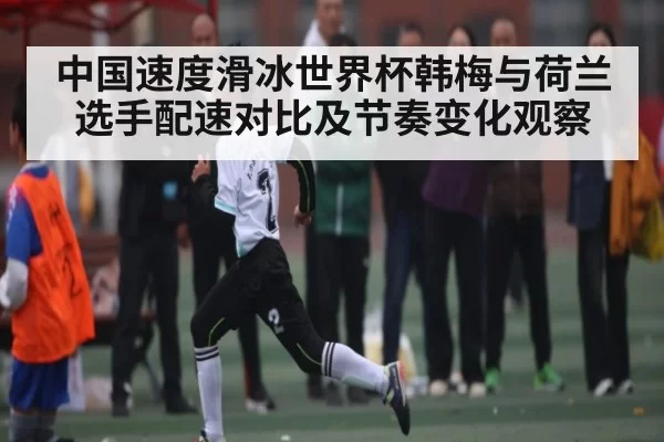 中国速度滑冰世界杯韩梅与荷兰选手配速对比及节奏变化观察
