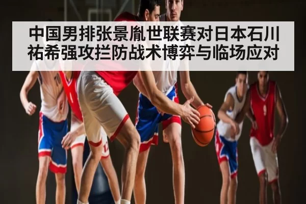 中国男排张景胤世联赛对日本石川祐希强攻拦防战术博弈与临场应对