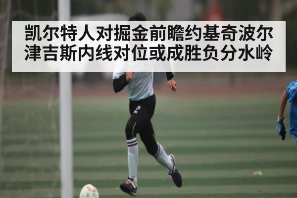 凯尔特人对掘金前瞻约基奇波尔津吉斯内线对位或成胜负分水岭